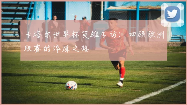 卡塔尔世界杯英雄专访：回顾欧洲联赛的淬炼之路